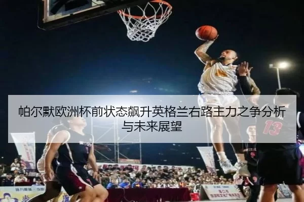 帕尔默欧洲杯前状态飙升英格兰右路主力之争分析与未来展望